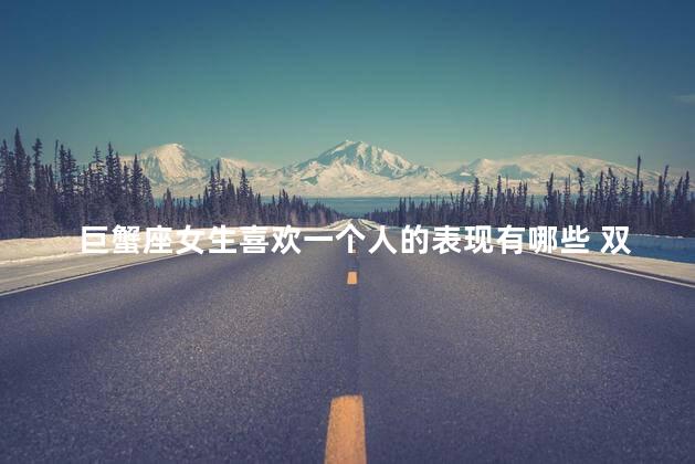 巨蟹座女生喜欢一个人的表现有哪些 双鱼座女生喜欢一个人的表现